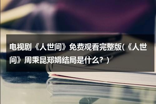 电视剧《人世间》免费观看完整版(《人世间》周秉昆郑娟结局是什么？)（人世间电视剧全集）-第1张图片-九妖电影