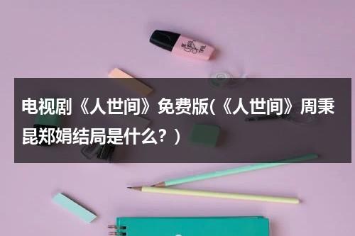 电视剧《人世间》免费版(《人世间》周秉昆郑娟结局是什么？)（人世间中的周秉昆）-第1张图片-九妖电影