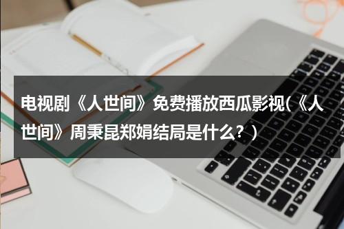 电视剧《人世间》免费播放西瓜影视(《人世间》周秉昆郑娟结局是什么？)（人世间百科）-第1张图片-九妖电影