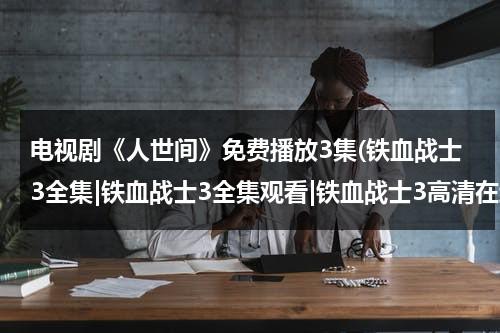 电视剧《人世间》免费播放3集(铁血战士3全集|铁血战士3全集观看|铁血战士3高清在线播放|铁血战士3全集下载)（人世间的演员表全部）-第1张图片-九妖电影