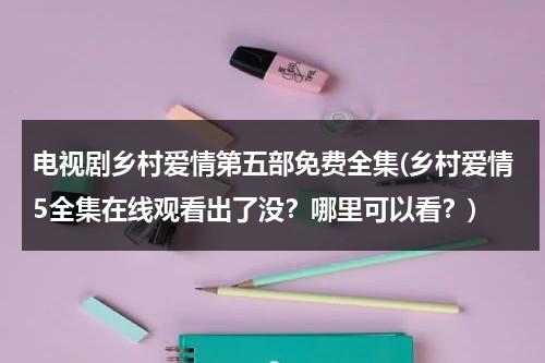 电视剧乡村爱情第五部免费全集(乡村爱情5全集在线观看出了没？哪里可以看？)（乡村爱情第5部全集免费观看优酷）-第1张图片-九妖电影