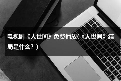 电视剧《人世间》免费播放(《人世间》结局是什么？)（连续剧人世间免费观看）-第1张图片-九妖电影