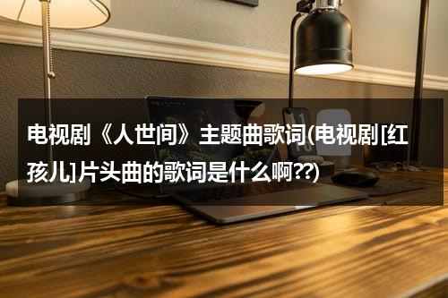 电视剧《人世间》主题曲歌词(电视剧[红孩儿]片头曲的歌词是什么啊??)（电影人世间插曲歌词）-第1张图片-九妖电影