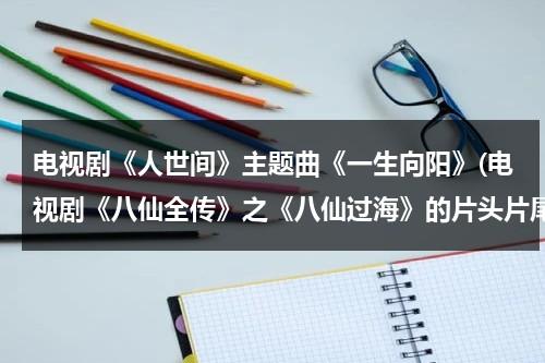 电视剧《人世间》主题曲《一生向阳》(电视剧《八仙全传》之《八仙过海》的片头片尾曲是谁唱的啊？)（人生一世是谁）-第1张图片-九妖电影