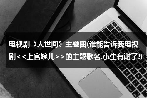 电视剧《人世间》主题曲(谁能告诉我电视剧的主题歌名.小生有谢了!)（人世间歌词电视主题曲）-第1张图片-九妖电影