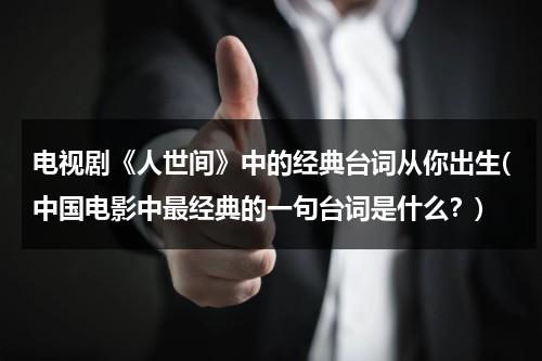 电视剧《人世间》中的经典台词从你出生(中国电影中最经典的一句台词是什么？)（《人世间》经典句子节选）-第1张图片-九妖电影
