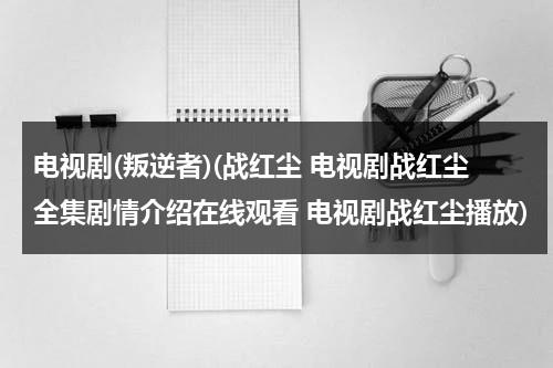 电视剧(叛逆者)(战红尘 电视剧战红尘全集剧情介绍在线观看 电视剧战红尘播放)（谍战剧叛逆者免费全集爱奇艺）-第1张图片-九妖电影