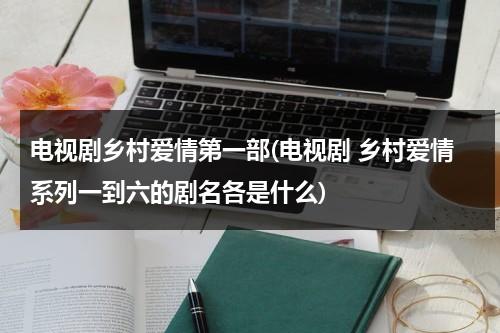 电视剧乡村爱情第一部(电视剧 乡村爱情系列一到六的剧名各是什么)（乡村爱情连续剧12部）-第1张图片-九妖电影