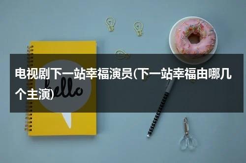 电视剧下一站幸福演员(下一站幸福由哪几个主演)（下一站幸福演员表_全部演员介绍）-第1张图片-九妖电影