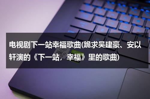 电视剧下一站幸福歌曲(跪求吴建豪、安以轩演的《下一站，幸福》里的歌曲)（吴建豪安以轩下一站幸福免费观看）-第1张图片-九妖电影