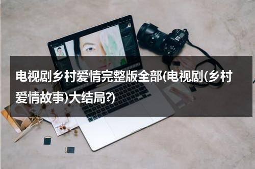 电视剧乡村爱情完整版全部(电视剧(乡村爱情故事)大结局?)（电视剧《乡村爱情》）-第1张图片-九妖电影