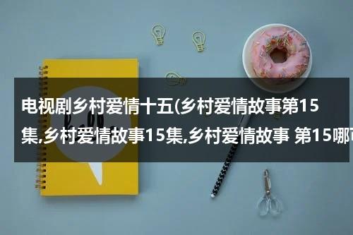 电视剧乡村爱情十五(乡村爱情故事第15集,乡村爱情故事15集,乡村爱情故事 第15哪可以看啊？？)（乡村爱情故事15季）-第1张图片-九妖电影