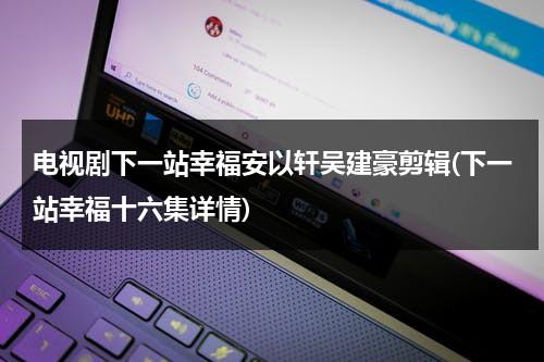 电视剧下一站幸福安以轩吴建豪剪辑(下一站幸福十六集详情)（下一站幸福 吴建豪 安以轩 主演的）-第1张图片-九妖电影
