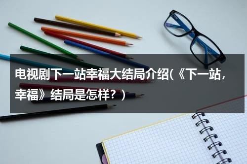 电视剧下一站幸福大结局介绍(《下一站，幸福》结局是怎样？)（下一站幸福结局好吗）-第1张图片-九妖电影