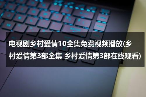 电视剧乡村爱情10全集免费视频播放(乡村爱情第3部全集 乡村爱情第3部在线观看)（乡村爱情11部电视剧免费）-第1张图片-九妖电影