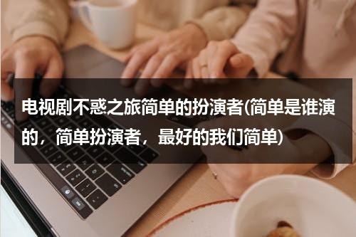 电视剧不惑之旅简单的扮演者(简单是谁演的，简单扮演者，最好的我们简单)（不惑之年剧情介绍）-第1张图片-九妖电影