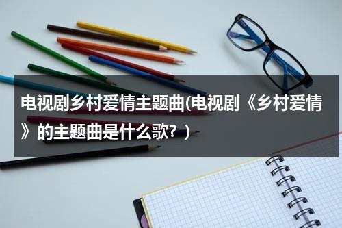 电视剧乡村爱情主题曲(电视剧《乡村爱情》的主题曲是什么歌？)（乡村爱情12部主题曲）-第1张图片-九妖电影
