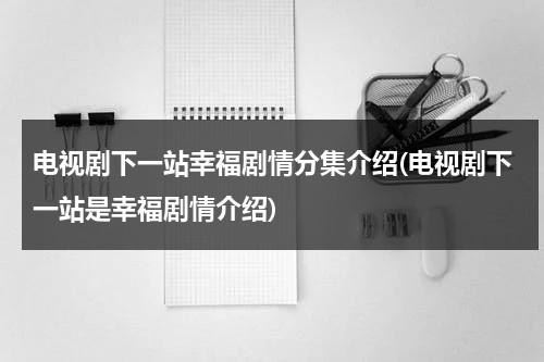 电视剧下一站幸福剧情分集介绍(电视剧下一站是幸福剧情介绍)（下一站幸福剧情全集介绍）-第1张图片-九妖电影