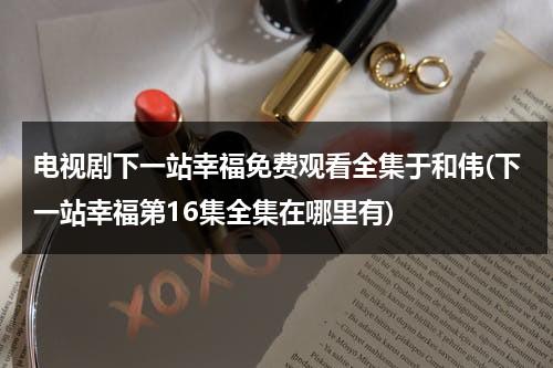 电视剧下一站幸福免费观看全集于和伟(下一站幸福第16集全集在哪里有)（下一站幸福免费观看全集剧情）-第1张图片-九妖电影