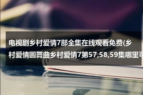 电视剧乡村爱情7部全集在线观看免费(乡村爱情圆舞曲乡村爱情7第57,58,59集哪里可以看了啊？)（电视连续剧乡村爱情第一部全集）-第1张图片-九妖电影