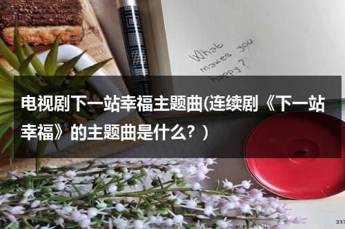电视剧下一站幸福主题曲(连续剧《下一站幸福》的主题曲是什么？)（下一站幸福的插曲叫什么）-第1张图片-九妖电影