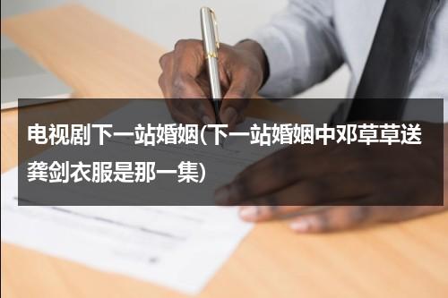 电视剧下一站婚姻(下一站婚姻中邓草草送龚剑衣服是那一集)（下一站婚姻邓草草的手机铃声）-第1张图片-九妖电影