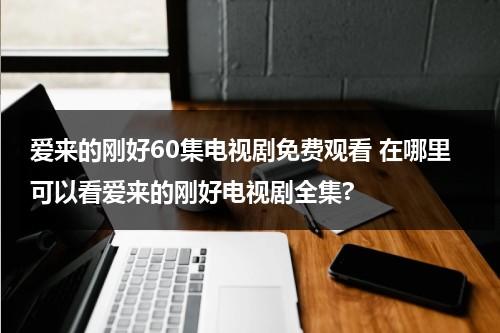 爱来的刚好60集电视剧免费观看 在哪里可以看爱来的刚好电视剧全集?（电视剧《爱来的刚好》）-第1张图片-九妖电影