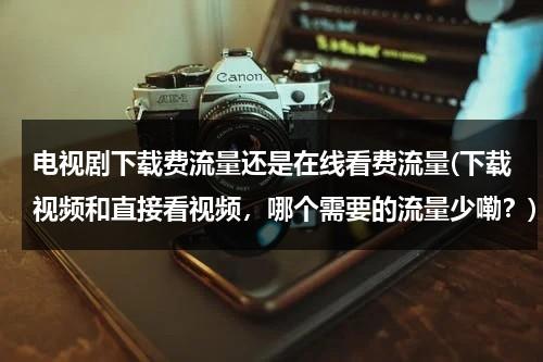 电视剧下载费流量还是在线看费流量(下载视频和直接看视频，哪个需要的流量少嘞？)（下载电视剧用的流量多还是在线观看用的多）-第1张图片-九妖电影