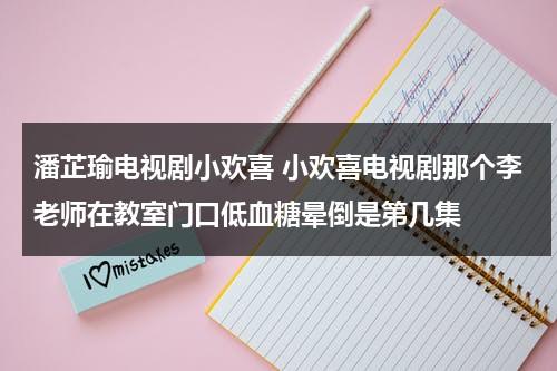 潘芷瑜电视剧小欢喜 小欢喜电视剧那个李老师在教室门口低血糖晕倒是第几集（小欢喜潘老师唱歌的歌曲名字）-第1张图片-九妖电影