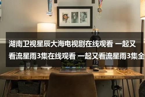 湖南卫视星辰大海电视剧在线观看 一起又看流星雨3集在线观看 一起又看流星雨3集全集高清下载 一起又看流星雨3集优酷播放（免费观看一起又看流星雨）-第1张图片-九妖电影