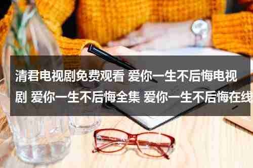 清君电视剧免费观看 爱你一生不后悔电视剧 爱你一生不后悔全集 爱你一生不后悔在线观看（爱你一生钟情全文免费阅读）-第1张图片-九妖电影