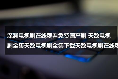 深渊电视剧在线观看免费国产剧 天敌电视剧全集天敌电视剧全集下载天敌电视剧在线观看（深渊电视剧手机免费观看）-第1张图片-九妖电影