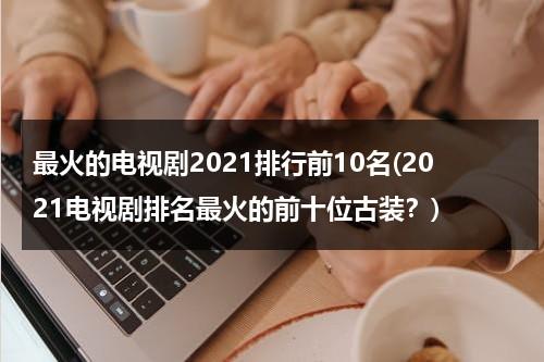 最火的电视剧2021排行前10名(2021电视剧排名最火的前十位古装？)（2021最火电视剧排行榜前十名古装剧）-第1张图片-九妖电影