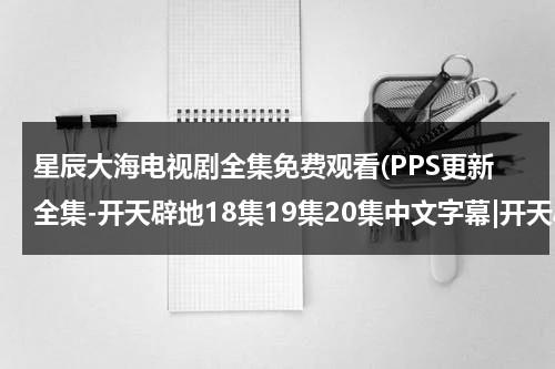 星辰大海电视剧全集免费观看(PPS更新全集-开天辟地18集19集20集中文字幕|开天辟地大结局观看qvod播放)（继续播放星辰大海电视剧在线观看）-第1张图片-九妖电影