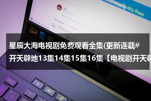 星辰大海电视剧免费观看全集(更新连载#开天辟地13集14集15集16集【电视剧开天辟地全集高清DVD版】观看)（星辰大海电视剧24集）-第1张图片-九妖电影