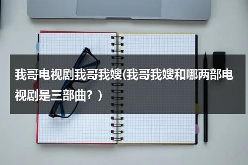 我哥电视剧我哥我嫂(我哥我嫂和哪两部电视剧是三部曲？)（我哥我嫂28集视频播放）-第1张图片-九妖电影