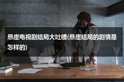 悬崖电视剧结局大吐槽(悬崖结局的剧情是怎样的)（电视剧悬崖的结局什么意思）-第1张图片-九妖电影