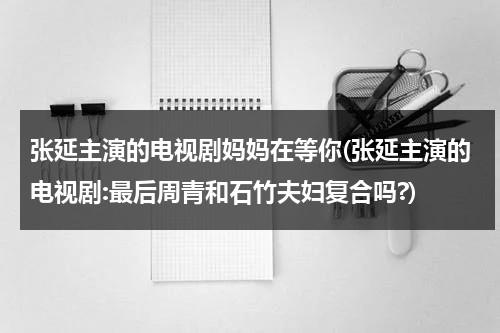 张延主演的电视剧妈妈在等你(张延主演的电视剧:最后周青和石竹夫妇复合吗?)（张庭妈妈在等你）-第1张图片-九妖电影