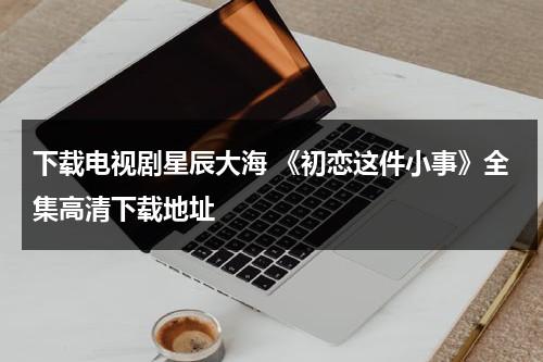 下载电视剧星辰大海 《初恋这件小事》全集高清下载地址（初恋这件小事1080p 迅雷下载）-第1张图片-九妖电影
