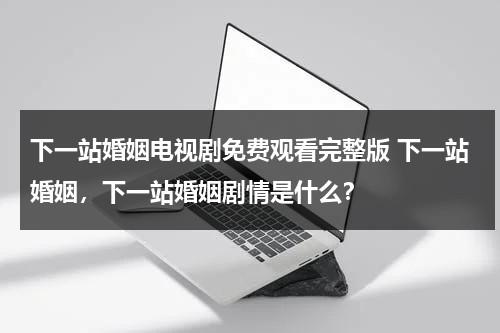下一站婚姻电视剧免费观看完整版 下一站婚姻，下一站婚姻剧情是什么？（下一站婚姻免费播放28集）-第1张图片-九妖电影