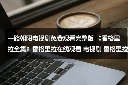 一路朝阳电视剧免费观看完整版 《香格里拉全集》香格里拉在线观看 电视剧 香格里拉电视剧全集qvod播放下载（一路顺风是指哪个生肖）-第1张图片-九妖电影