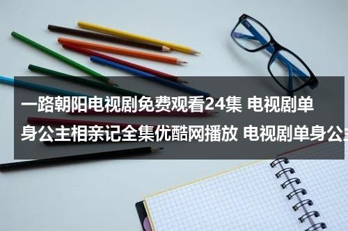 一路朝阳电视剧免费观看24集 电视剧单身公主相亲记全集优酷网播放 电视剧单身公主相亲记23集24集25集qvod在线观看 单身公主相亲记全集大结局高清观看（一路朝阳是什么意思?）-第1张图片-九妖电影