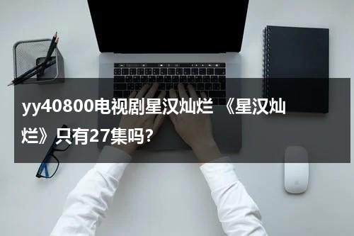 yy40800电视剧星汉灿烂 《星汉灿烂》只有27集吗？（星汉灿烂多少集男女主在一起）-第1张图片-九妖电影