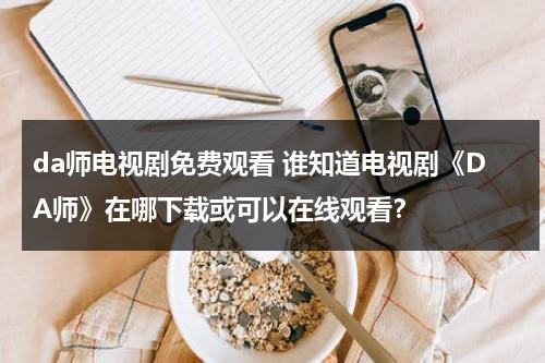 da师电视剧免费观看 谁知道电视剧《DA师》在哪下载或可以在线观看？（da师电视剧全集剧情）-第1张图片-九妖电影