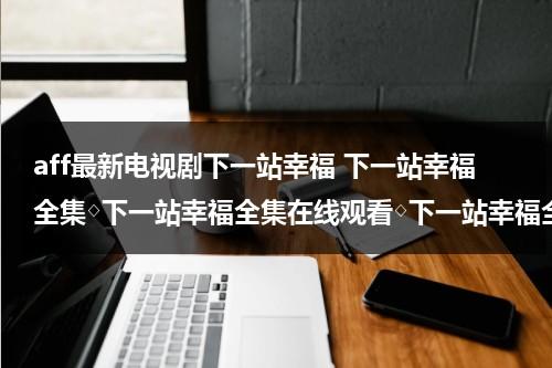 aff最新电视剧下一站幸福 下一站幸福全集◇下一站幸福全集在线观看◇下一站幸福全集下载◇哪里有？（下一站幸福下一站是幸福免费观看）-第1张图片-九妖电影