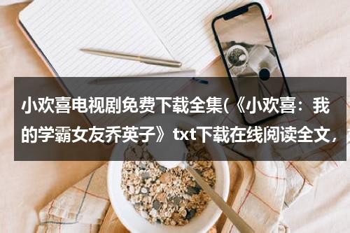 小欢喜电视剧免费下载全集(《小欢喜：我的学霸女友乔英子》txt下载在线阅读全文，求百度网盘云资源)（《小欢喜》免费观看完整版）-第1张图片-九妖电影