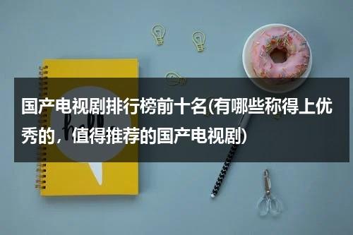 国产电视剧排行榜前十名(有哪些称得上优秀的，值得推荐的国产电视剧)（国产电视剧排名前10名）-第1张图片-九妖电影