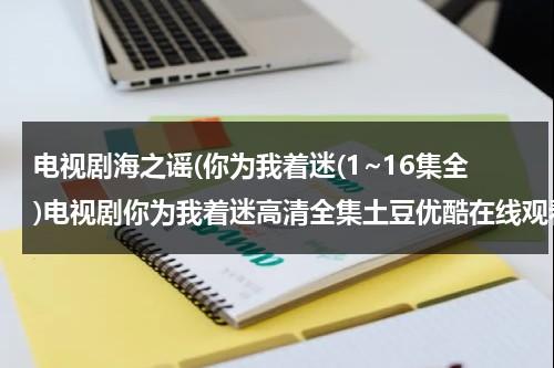 电视剧海之谣(你为我着迷(1~16集全)电视剧你为我着迷高清全集土豆优酷在线观看)（海之谣电视剧全集在线观看谍战剧）-第1张图片-九妖电影
