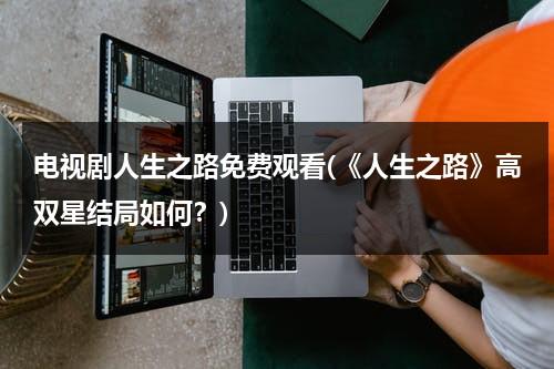 电视剧人生之路免费观看(《人生之路》高双星结局如何？)（电影人生之路）-第1张图片-九妖电影