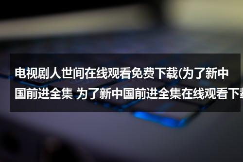电视剧人世间在线观看免费下载(为了新中国前进全集 为了新中国前进全集在线观看下载-电视剧为了新中国前进全集优酷)（电视剧人世间播出）-第1张图片-九妖电影